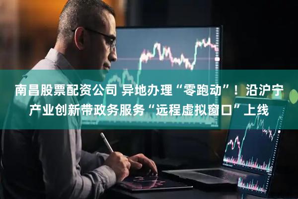 南昌股票配资公司 异地办理“零跑动”！沿沪宁产业创新带政务服务“远程虚拟窗口”上线