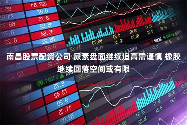 南昌股票配资公司 尿素盘面继续追高需谨慎 橡胶继续回落空间或有限