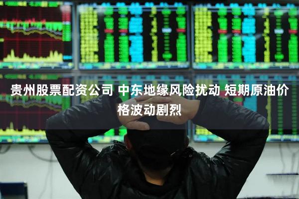 贵州股票配资公司 中东地缘风险扰动 短期原油价格波动剧烈