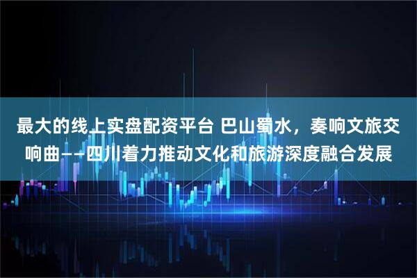最大的线上实盘配资平台 巴山蜀水，奏响文旅交响曲——四川着力推动文化和旅游深度融合发展