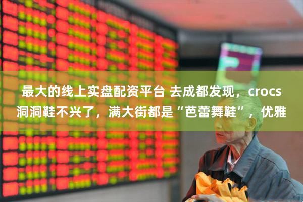 最大的线上实盘配资平台 去成都发现，crocs洞洞鞋不兴了，满大街都是“芭蕾舞鞋”，优雅