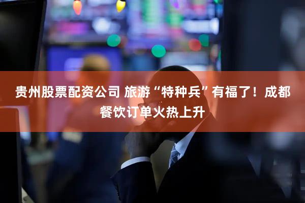 贵州股票配资公司 旅游“特种兵”有福了！成都餐饮订单火热上升