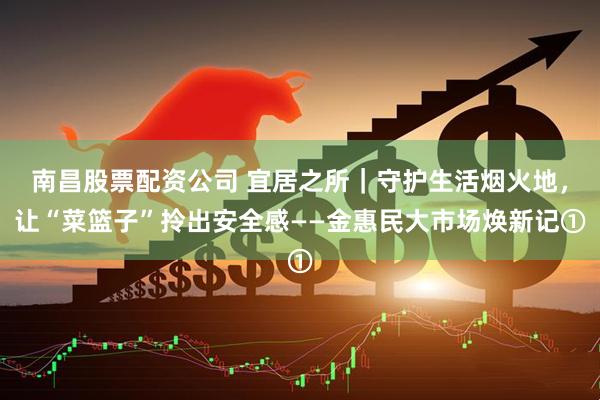 南昌股票配资公司 宜居之所｜守护生活烟火地，让“菜篮子”拎出安全感——金惠民大市场焕新记①