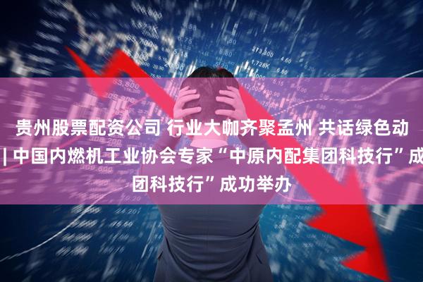 贵州股票配资公司 行业大咖齐聚孟州 共话绿色动力未来 | 中国内燃机工业协会专家“中原内配集团科技行”成功举办