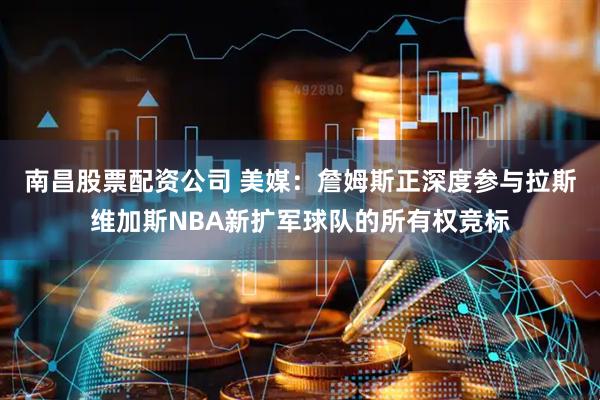 南昌股票配资公司 美媒：詹姆斯正深度参与拉斯维加斯NBA新扩军球队的所有权竞标