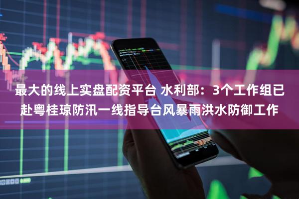最大的线上实盘配资平台 水利部：3个工作组已赴粤桂琼防汛一线指导台风暴雨洪水防御工作