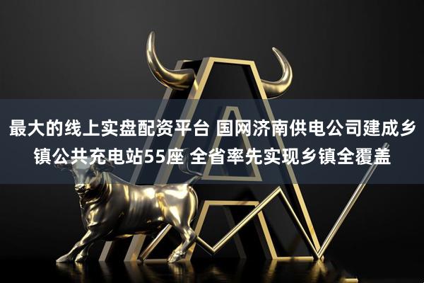 最大的线上实盘配资平台 国网济南供电公司建成乡镇公共充电站55座 全省率先实现乡镇全覆盖