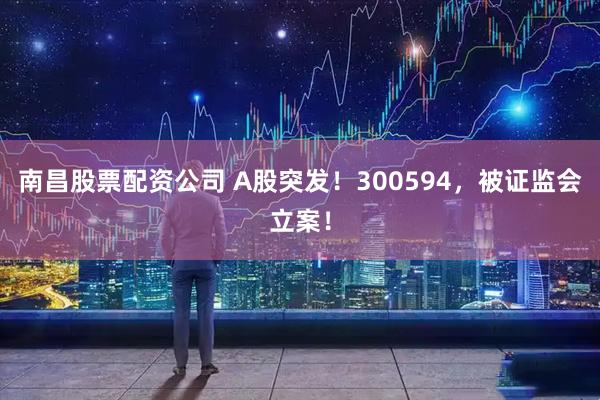 南昌股票配资公司 A股突发！300594，被证监会立案！