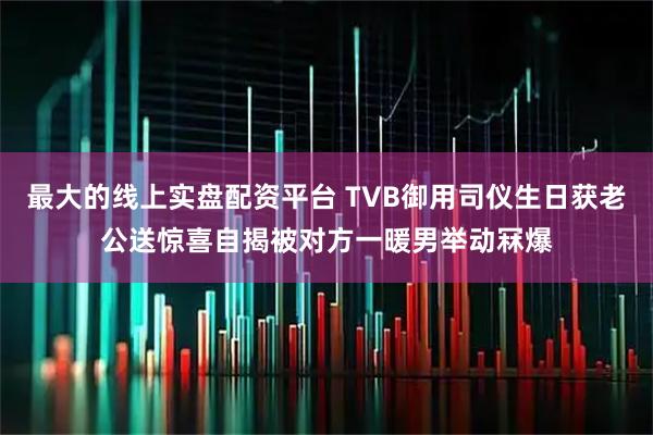 最大的线上实盘配资平台 TVB御用司仪生日获老公送惊喜自揭被对方一暖男举动冧爆
