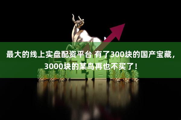 最大的线上实盘配资平台 有了300块的国产宝藏，3000块的某鸟再也不买了！