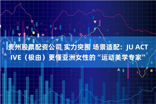 贵州股票配资公司 实力突围 场景适配：JU ACTIVE（极由）更懂亚洲女性的“运动美学专家”