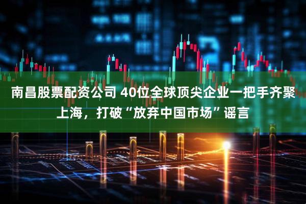 南昌股票配资公司 40位全球顶尖企业一把手齐聚上海，打破“放弃中国市场”谣言