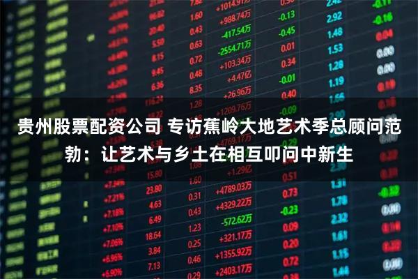 贵州股票配资公司 专访蕉岭大地艺术季总顾问范勃：让艺术与乡土在相互叩问中新生