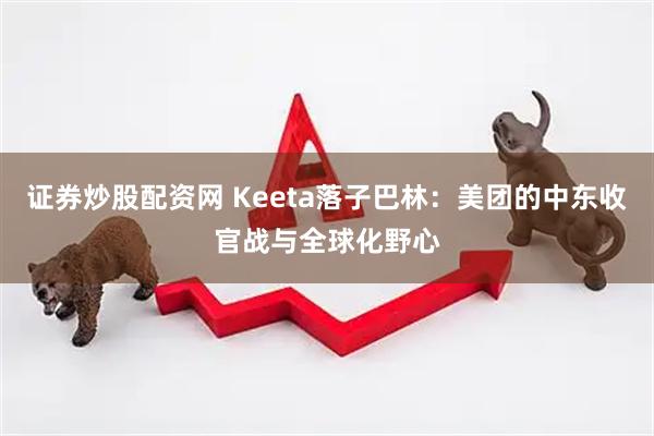 证券炒股配资网 Keeta落子巴林：美团的中东收官战与全球化野心